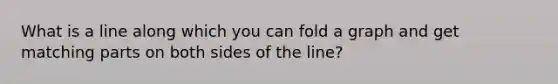 What is a line along which you can fold a graph and get matching parts on both sides of the line?