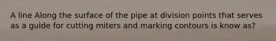 A line Along the surface of the pipe at division points that serves as a guide for cutting miters and marking contours is know as?