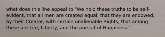 what does this line appeal to "We hold these truths to be self-evident, that all men are created equal, that they are endowed, by their Creator, with certain unalienable Rights, that among these are Life, Liberty, and the pursuit of Happiness."