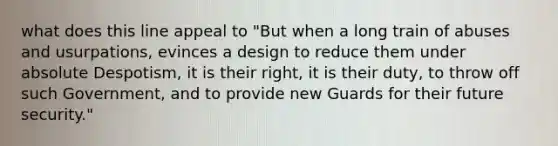 what does this line appeal to "But when a long train of abuses and usurpations, evinces a design to reduce them under absolute Despotism, it is their right, it is their duty, to throw off such Government, and to provide new Guards for their future security."