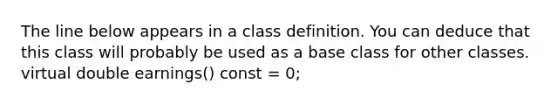 The line below appears in a class definition. You can deduce that this class will probably be used as a base class for other classes. virtual double earnings() const = 0;