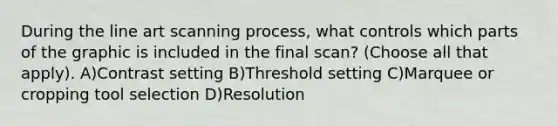 During the line art scanning process, what controls which parts of the graphic is included in the final scan? (Choose all that apply). A)Contrast setting B)Threshold setting C)Marquee or cropping tool selection D)Resolution