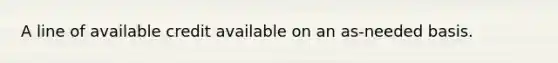 A line of available credit available on an as-needed basis.