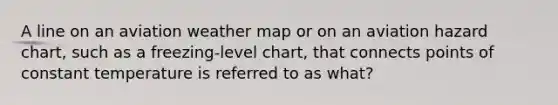 A line on an aviation weather map or on an aviation hazard chart, such as a freezing-level chart, that connects points of constant temperature is referred to as what?