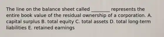 The line on the balance sheet called ________ represents the entire book value of the residual ownership of a corporation. A. capital surplus B. total equity C. total assets D. total long-term liabilities E. retained earnings