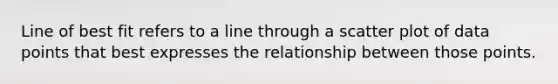 Line of best fit refers to a line through a scatter plot of data points that best expresses the relationship between those points.