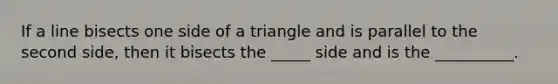 If a line bisects one side of a triangle and is parallel to the second side, then it bisects the _____ side and is the __________.