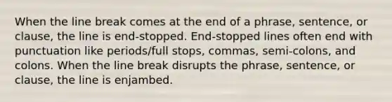 When the line break comes at the end of a phrase, sentence, or clause, the line is end-stopped. End-stopped lines often end with punctuation like periods/full stops, commas, semi-colons, and colons. When the line break disrupts the phrase, sentence, or clause, the line is enjambed.