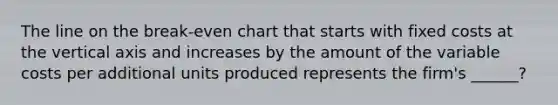 The line on the break-even chart that starts with fixed costs at the vertical axis and increases by the amount of the variable costs per additional units produced represents the firm's ______?