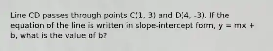 Line CD passes through points C(1, 3) and D(4, -3). If the equation of the line is written in slope-intercept form, y = mx + b, what is the value of b?