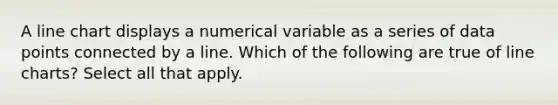 A line chart displays a numerical variable as a series of data points connected by a line. Which of the following are true of line charts? Select all that apply.