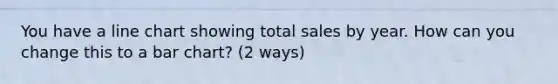 You have a line chart showing total sales by year. How can you change this to a bar chart? (2 ways)