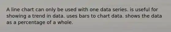 A line chart can only be used with one data series. is useful for showing a trend in data. uses bars to chart data. shows the data as a percentage of a whole.