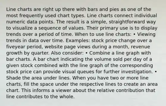 Line charts are right up there with bars and pies as one of the most frequently used chart types. Line charts connect individual numeric data points. The result is a simple, straightforward way to visualize a sequence of values. Their primary use is to display trends over a period of time. When to use line charts: • Viewing trends in data over time. Examples: stock price change over a fiveyear period, website page views during a month, revenue growth by quarter. Also consider: • Combine a line graph with bar charts. A bar chart indicating the volume sold per day of a given stock combined with the line graph of the corresponding stock price can provide visual queues for further investigation. • Shade the area under lines. When you have two or more line charts, fill the space under the respective lines to create an area chart. This informs a viewer about the relative contribution that line contributes to the whole.