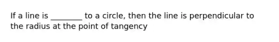 If a line is ________ to a circle, then the line is perpendicular to the radius at the point of tangency