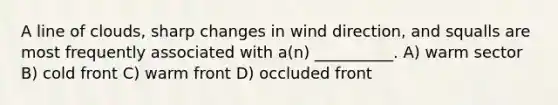 A line of clouds, sharp changes in wind direction, and squalls are most frequently associated with a(n) __________. A) warm sector B) cold front C) warm front D) occluded front