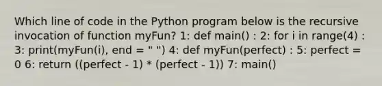 Which line of code in the Python program below is the recursive invocation of function myFun? 1: def main() : 2: for i in range(4) : 3: print(myFun(i), end = " ") 4: def myFun(perfect) : 5: perfect = 0 6: return ((perfect - 1) * (perfect - 1)) 7: main()