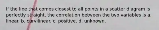 If the line that comes closest to all points in a scatter diagram is perfectly straight, the correlation between the two variables is a. linear. b. curvilinear. c. positive. d. unknown.