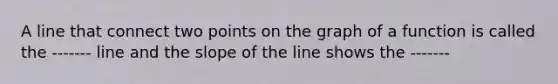 A line that connect two points on the graph of a function is called the ------- line and the slope of the line shows the -------