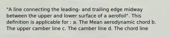 "A line connecting the leading- and trailing edge midway between the upper and lower surface of a aerofoil". This definition is applicable for : a. The Mean aerodynamic chord b. The upper camber line c. The camber line d. The chord line