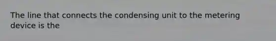 The line that connects the condensing unit to the metering device is the