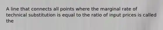 A line that connects all points where the marginal rate of technical substitution is equal to the ratio of input prices is called the