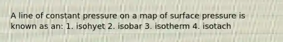 A line of constant pressure on a map of surface pressure is known as an: 1. isohyet 2. isobar 3. isotherm 4. isotach