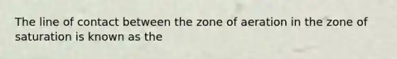 The line of contact between the zone of aeration in the zone of saturation is known as the