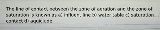 The line of contact between the zone of aeration and the zone of saturation is known as a) influent line b) water table c) saturation contact d) aquiclude