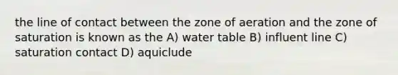 the line of contact between the zone of aeration and the zone of saturation is known as the A) water table B) influent line C) saturation contact D) aquiclude