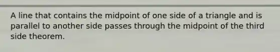 A line that contains the midpoint of one side of a triangle and is parallel to another side passes through the midpoint of the third side theorem.