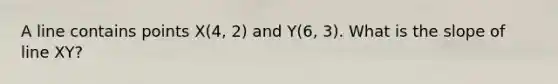 A line contains points X(4, 2) and Y(6, 3). What is the slope of line XY?