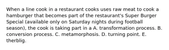 When a line cook in a restaurant cooks uses raw meat to cook a hamburger that becomes part of the restaurant's Super Burger Special (available only on Saturday nights during football season), the cook is taking part in a A. transformation process. B. conversion process. C. metamorphosis. D. turning point. E. therblig.