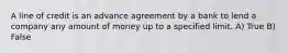 A line of credit is an advance agreement by a bank to lend a company any amount of money up to a specified limit. A) True B) False