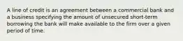 A line of credit is an agreement between a commercial bank and a business specifying the amount of unsecured short-term borrowing the bank will make available to the firm over a given period of time.