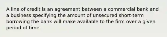 A line of credit is an agreement between a commercial bank and a business specifying the amount of unsecured short-term borrowing the bank will make available to the firm over a given period of time.