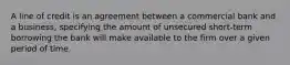 A line of credit is an agreement between a commercial bank and a business, specifying the amount of unsecured short-term borrowing the bank will make available to the firm over a given period of time.