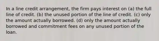 In a line credit arrangement, the firm pays interest on (a) the full line of credit. (b) the unused portion of the line of credit. (c) only the amount actually borrowed. (d) only the amount actually borrowed and commitment fees on any unused portion of the loan.