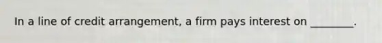 In a line of credit arrangement, a firm pays interest on ________.