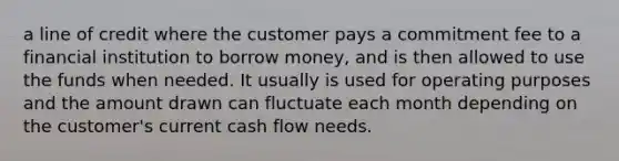 a line of credit where the customer pays a commitment fee to a financial institution to borrow money, and is then allowed to use the funds when needed. It usually is used for operating purposes and the amount drawn can fluctuate each month depending on the customer's current cash flow needs.