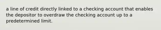 a line of credit directly linked to a checking account that enables the depositor to overdraw the checking account up to a predetermined limit.