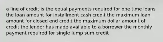 a line of credit is the equal payments required for one time loans the loan amount for installment cash credit the maximum loan amount for closed end credit the maximum dollar amount of credit the lender has made available to a borrower the monthly payment required for single lump sum credit