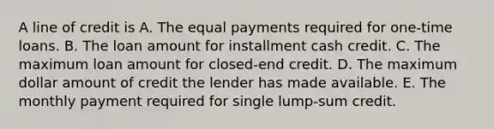 A line of credit is A. The equal payments required for one-time loans. B. The loan amount for installment cash credit. C. The maximum loan amount for closed-end credit. D. The maximum dollar amount of credit the lender has made available. E. The monthly payment required for single lump-sum credit.