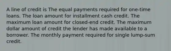 A line of credit is The equal payments required for one-time loans. The loan amount for installment cash credit. The maximum loan amount for closed-end credit. The maximum dollar amount of credit the lender has made available to a borrower. The monthly payment required for single lump-sum credit.