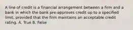 A line of credit is a financial arrangement between a firm and a bank in which the bank pre-approves credit up to a specified limit, provided that the firm maintains an acceptable credit rating. A. True B. False