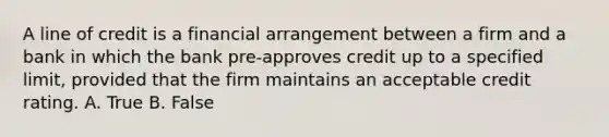 A line of credit is a financial arrangement between a firm and a bank in which the bank pre-approves credit up to a specified limit, provided that the firm maintains an acceptable credit rating. A. True B. False