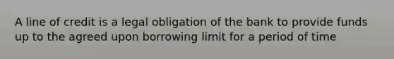 A line of credit is a legal obligation of the bank to provide funds up to the agreed upon borrowing limit for a period of time