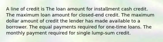 A line of credit is The loan amount for installment cash credit. The maximum loan amount for closed-end credit. The maximum dollar amount of credit the lender has made available to a borrower. The equal payments required for one-time loans. The monthly payment required for single lump-sum credit.