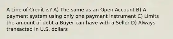 A Line of Credit is? A) The same as an Open Account B) A payment system using only one payment instrument C) Limits the amount of debt a Buyer can have with a Seller D) Always transacted in U.S. dollars