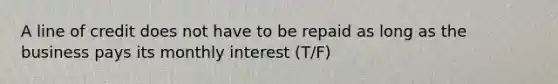 A line of credit does not have to be repaid as long as the business pays its monthly interest (T/F)